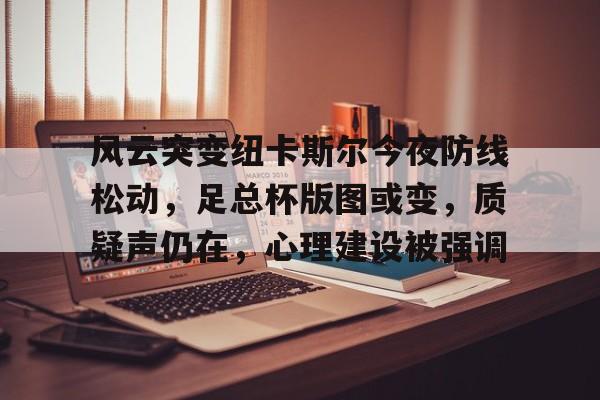 风云突变纽卡斯尔今夜防线松动，足总杯版图或变，质疑声仍在，心理建设被强调(曼城vs纽卡斯尔足总杯回放最新)-九游官网入口